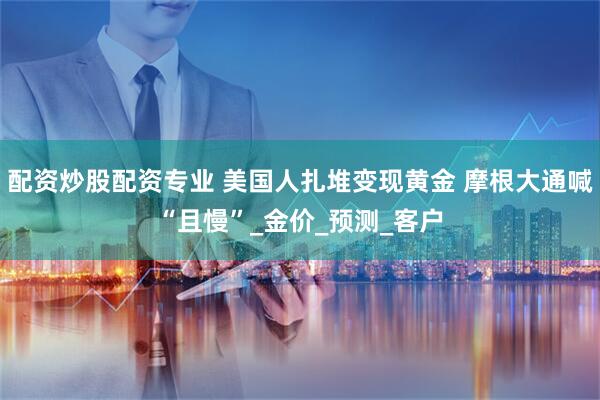 配资炒股配资专业 美国人扎堆变现黄金 摩根大通喊“且慢”_金价_预测_客户