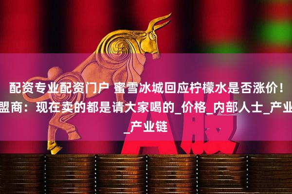 配资专业配资门户 蜜雪冰城回应柠檬水是否涨价！加盟商：现在卖的都是请大家喝的_价格_内部人士_产业链