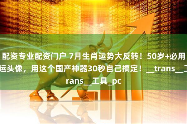 配资专业配资门户 7月生肖运势大反转！50岁+必用专属开运头像，用这个国产神器30秒自己搞定！__trans__工具_pc