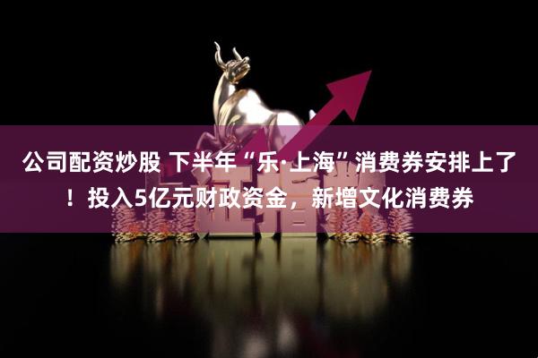 公司配资炒股 下半年“乐·上海”消费券安排上了!投入5亿元财政资金,新增文化消费券