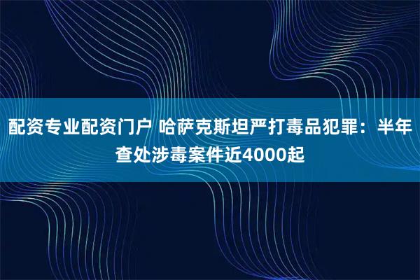 配资专业配资门户 哈萨克斯坦严打毒品犯罪：半年查处涉毒案件近4000起