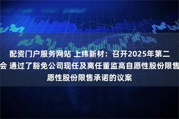 配资门户服务网站 上纬新材：召开2025年第二次临时股东会 通过了豁免公司现任及离任董监高自愿性股份限售承诺的议案