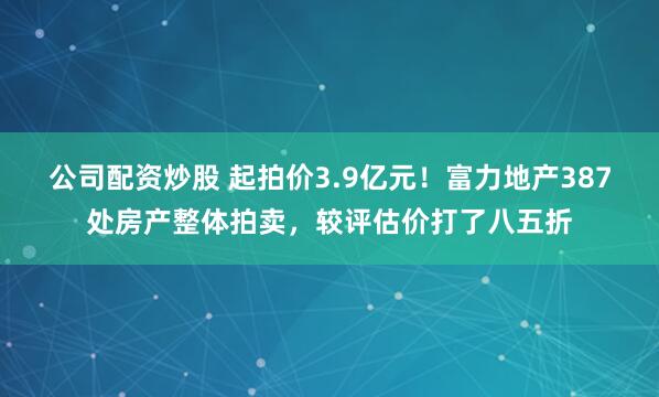 公司配资炒股 起拍价3.9亿元!富力地产387处房产整体拍卖,较评估价打了八五折