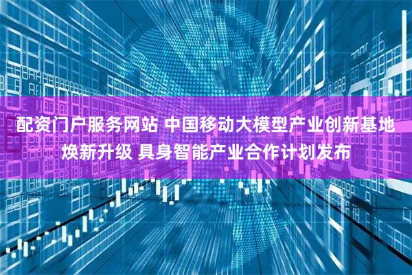 配资门户服务网站 中国移动大模型产业创新基地焕新升级 具身智能产业合作计划发布