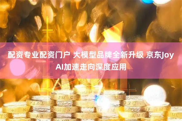 配资专业配资门户 大模型品牌全新升级 京东JoyAI加速走向深度应用