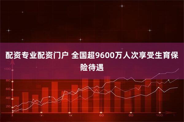 配资专业配资门户 全国超9600万人次享受生育保险待遇