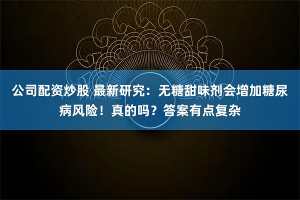 公司配资炒股 最新研究：无糖甜味剂会增加糖尿病风险！真的吗？答案有点复杂