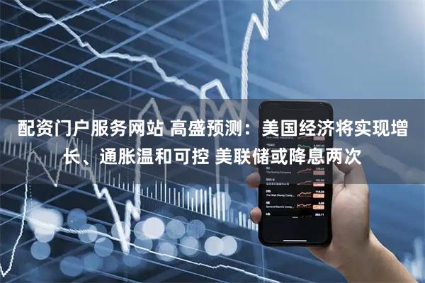 配资门户服务网站 高盛预测：美国经济将实现增长、通胀温和可控 美联储或降息两次