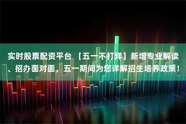 实时股票配资平台 【五一不打烊】新增专业解读、招办面对面，五一期间为您详解招生培养政策！