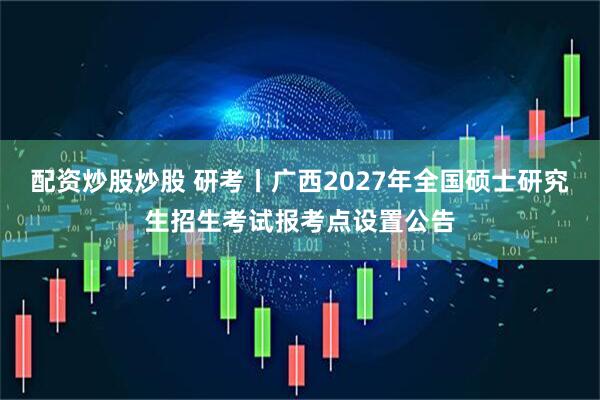 配资炒股炒股 研考丨广西2027年全国硕士研究生招生考试报考点设置公告