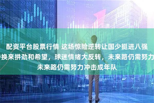 配资平台股票行情 这场惊险逆转让国少挺进八强，21年等待换来拼劲和希望，球迷情绪大反转，未来路仍需努力冲击成年队