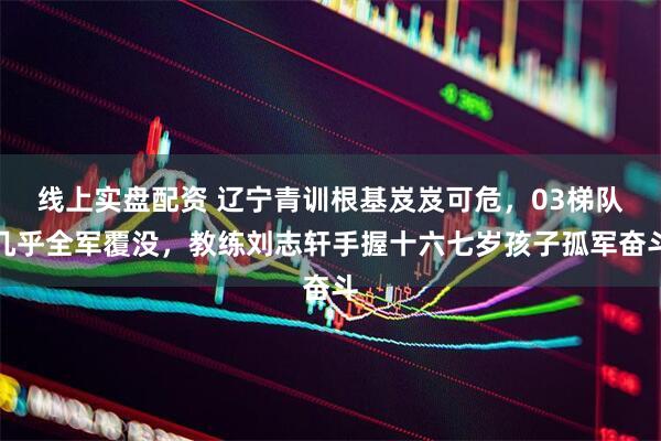 线上实盘配资 辽宁青训根基岌岌可危，03梯队几乎全军覆没，教练刘志轩手握十六七岁孩子孤军奋斗
