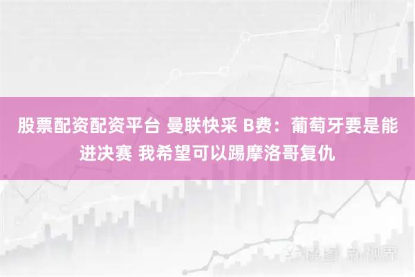 股票配资配资平台 曼联快采 B费：葡萄牙要是能进决赛 我希望可以踢摩洛哥复仇