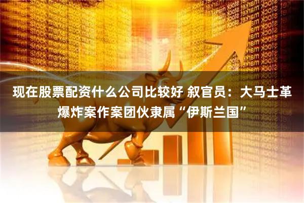 现在股票配资什么公司比较好 叙官员：大马士革爆炸案作案团伙隶属“伊斯兰国”