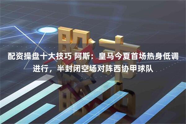 配资操盘十大技巧 阿斯：皇马今夏首场热身低调进行，半封闭空场对阵西协甲球队