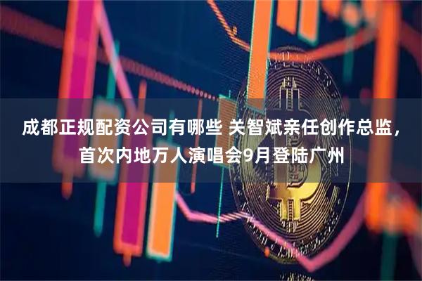 成都正规配资公司有哪些 关智斌亲任创作总监，首次内地万人演唱会9月登陆广州