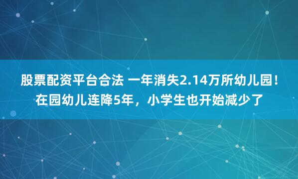 股票配资平台合法 一年消失2.14万所幼儿园！在园幼儿连降5年，小学生也开始减少了