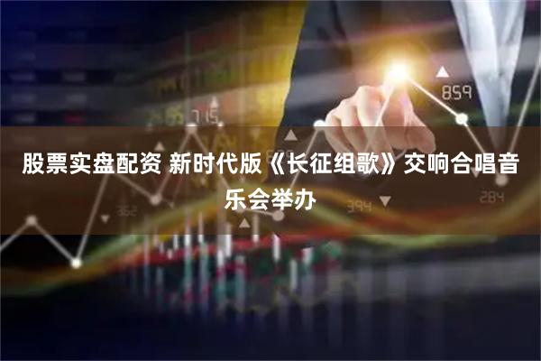 股票实盘配资 新时代版《长征组歌》交响合唱音乐会举办