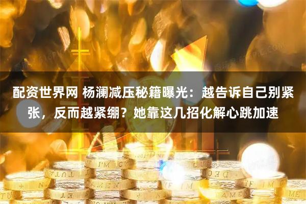 配资世界网 杨澜减压秘籍曝光：越告诉自己别紧张，反而越紧绷？她靠这几招化解心跳加速