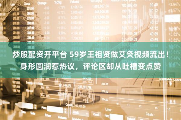炒股配资开平台 59岁王祖贤做艾灸视频流出！身形圆润惹热议，评论区却从吐槽变点赞
