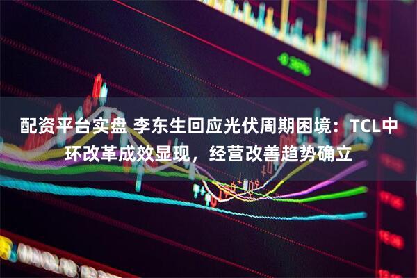 配资平台实盘 李东生回应光伏周期困境:TCL中环改革成效显现,经营改善趋势确立