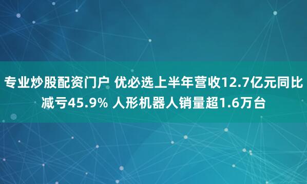 专业炒股配资门户 优必选上半年营收12.7亿元同比减亏45.9% 人形机器人销量超1.6万台
