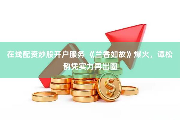 在线配资炒股开户服务 《兰香如故》爆火，谭松韵凭实力再出圈