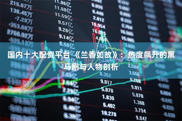 国内十大配资平台 《兰香如故》：热度飙升的黑马剧与人物剖析