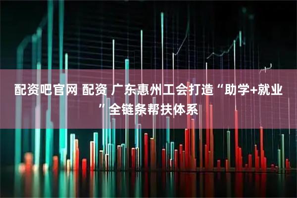 配资吧官网 配资 广东惠州工会打造“助学+就业”全链条帮扶体系